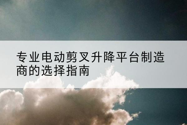 红原电动剪叉升降平台厂家-专业电动剪叉升降平台制造商的选择指南