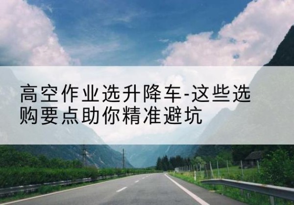 红原升降车厂家-高空作业选升降车-这些选购要点助你*避坑