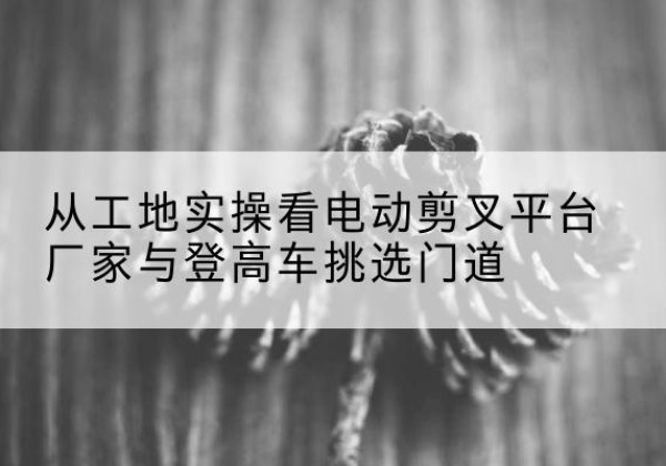 红原电动剪叉升降平台厂家-从工地实操看电动剪叉平台厂家与登高车挑选门道
